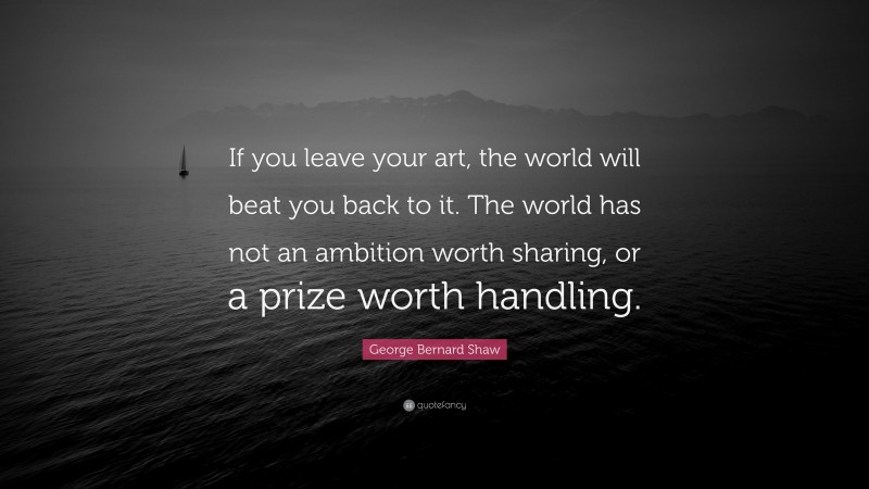 George Bernard Shaw Quote: “If you leave your art, the world will beat you back to it. The world has not an ambition worth sharing, or a prize worth handling.”