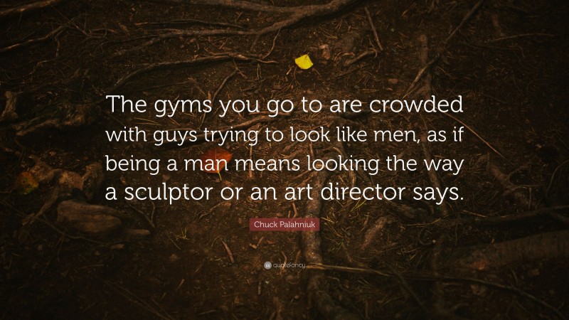 Chuck Palahniuk Quote: “The gyms you go to are crowded with guys trying to look like men, as if being a man means looking the way a sculptor or an art director says.”