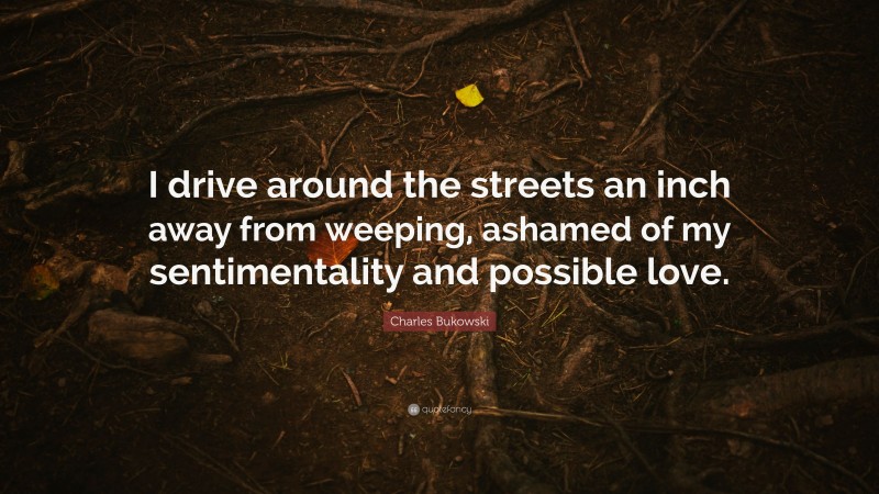Charles Bukowski Quote: “I drive around the streets an inch away from weeping, ashamed of my sentimentality and possible love.”