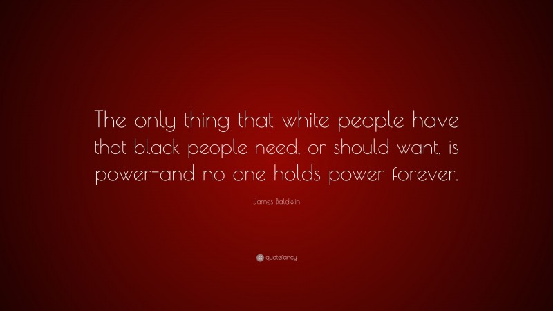 James Baldwin Quote: “The only thing that white people have that black people need, or should want, is power-and no one holds power forever.”