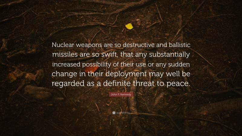 John F. Kennedy Quote: “Nuclear weapons are so destructive and ballistic missiles are so swift, that any substantially increased possibility of their use or any sudden change in their deployment may well be regarded as a definite threat to peace.”
