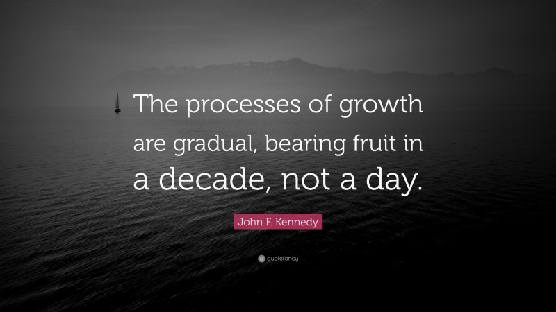 John F. Kennedy Quote: “The processes of growth are gradual, bearing fruit in a decade, not a day.”