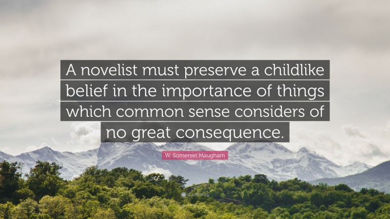 W. Somerset Maugham Quote: “A novelist must preserve a childlike belief in the importance of things which common sense considers of no great consequence.”
