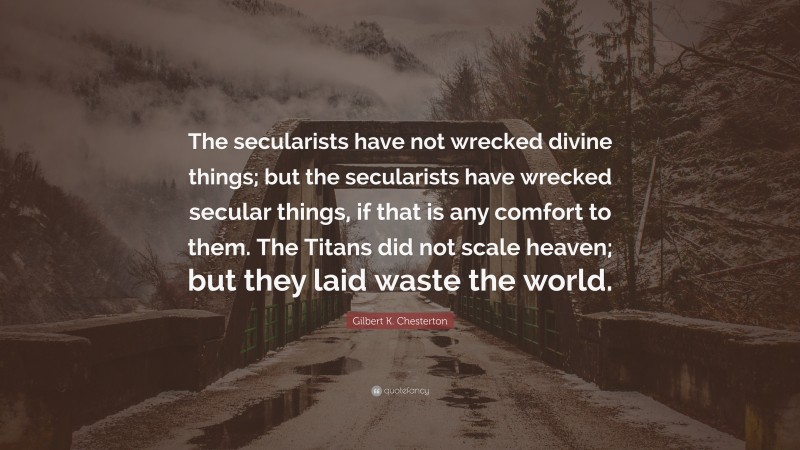 Gilbert K. Chesterton Quote: “The secularists have not wrecked divine things; but the secularists have wrecked secular things, if that is any comfort to them. The Titans did not scale heaven; but they laid waste the world.”