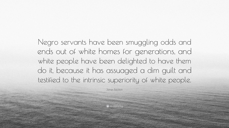 James Baldwin Quote: “Negro servants have been smuggling odds and ends out of white homes for generations, and white people have been delighted to have them do it, because it has assuaged a dim guilt and testified to the intrinsic superiority of white people.”