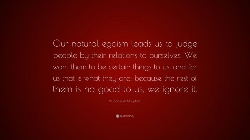 W. Somerset Maugham Quote: “Our natural egoism leads us to judge people by their relations to ourselves. We want them to be certain things to us, and for us that is what they are; because the rest of them is no good to us, we ignore it.”