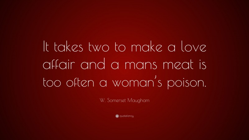 W. Somerset Maugham Quote: “It takes two to make a love affair and a mans meat is too often a woman’s poison.”