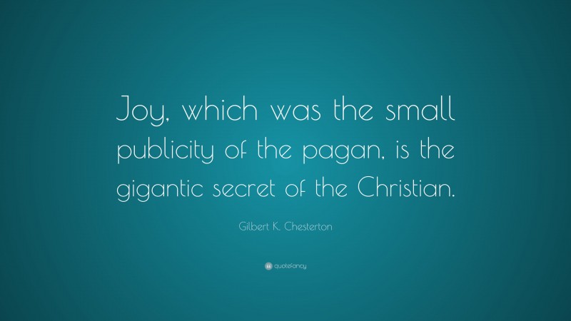Gilbert K. Chesterton Quote: “Joy, which was the small publicity of the pagan, is the gigantic secret of the Christian.”