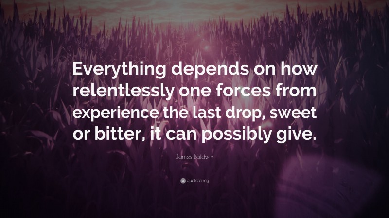 James Baldwin Quote: “Everything depends on how relentlessly one forces from experience the last drop, sweet or bitter, it can possibly give.”