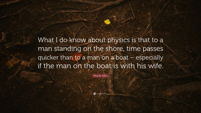 Woody Allen Quote: “What I do know about physics is that to a man standing on the shore, time passes quicker than to a man on a boat – especially if the man on the boat is with his wife.”