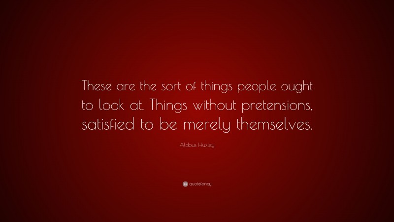 Aldous Huxley Quote: “These are the sort of things people ought to look at. Things without pretensions, satisfied to be merely themselves.”