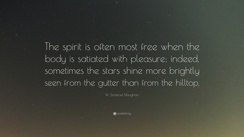 W. Somerset Maugham Quote: “The spirit is often most free when the body is satiated with pleasure; indeed, sometimes the stars shine more brightly seen from the gutter than from the hilltop.”