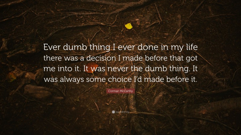 Cormac McCarthy Quote: “Ever dumb thing I ever done in my life there was a decision I made before that got me into it. It was never the dumb thing. It was always some choice I’d made before it.”