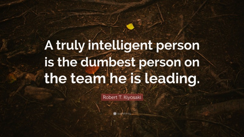 Robert T. Kiyosaki Quote: “A truly intelligent person is the dumbest person on the team he is leading.”