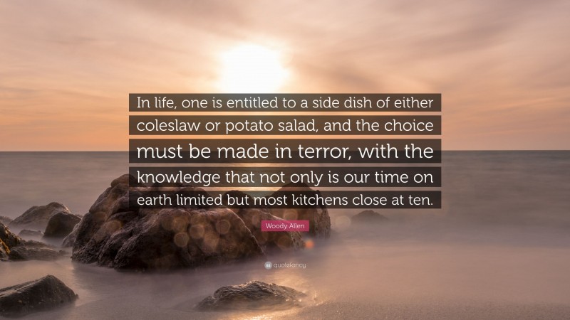 Woody Allen Quote: “In life, one is entitled to a side dish of either coleslaw or potato salad, and the choice must be made in terror, with the knowledge that not only is our time on earth limited but most kitchens close at ten.”
