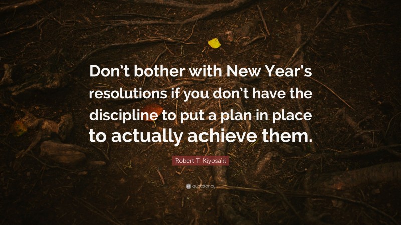 Robert T. Kiyosaki Quote: “Don’t bother with New Year’s resolutions if you don’t have the discipline to put a plan in place to actually achieve them.”
