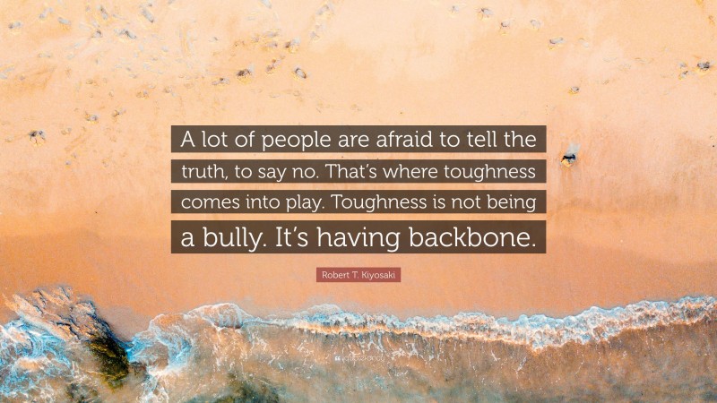 Robert T. Kiyosaki Quote: “A lot of people are afraid to tell the truth, to say no. That’s where toughness comes into play. Toughness is not being a bully. It’s having backbone.”