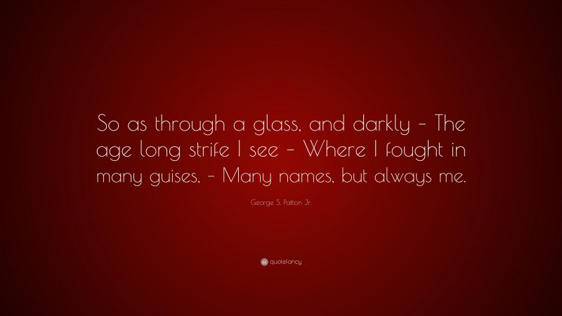 George S. Patton Jr. Quote: “So as through a glass, and darkly – The age long strife I see – Where I fought in many guises, – Many names, but always me.”