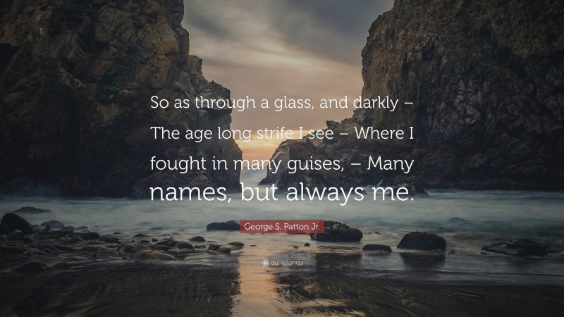 George S. Patton Jr. Quote: “So as through a glass, and darkly – The age long strife I see – Where I fought in many guises, – Many names, but always me.”