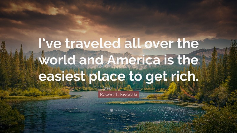 Robert T. Kiyosaki Quote: “I’ve traveled all over the world and America is the easiest place to get rich.”
