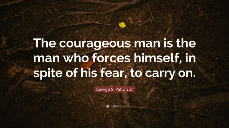 George S. Patton Jr. Quote: “The courageous man is the man who forces himself, in spite of his fear, to carry on.”