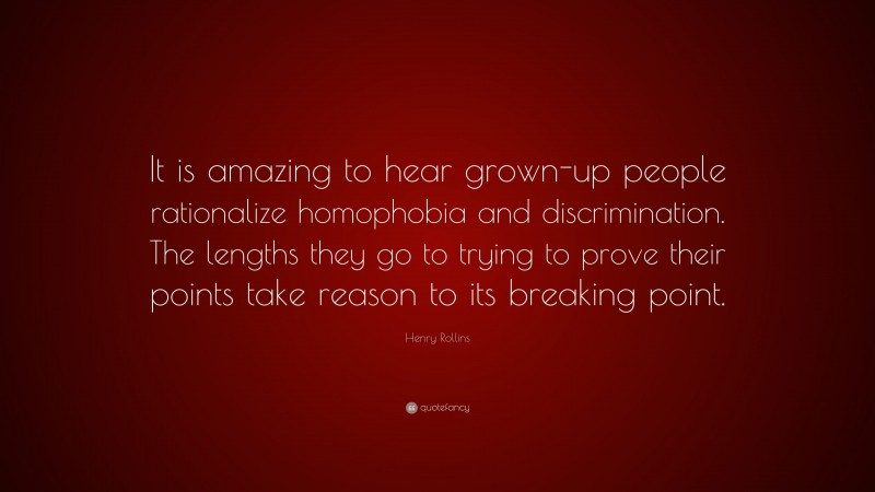 Henry Rollins Quote: “It is amazing to hear grown-up people rationalize homophobia and discrimination. The lengths they go to trying to prove their points take reason to its breaking point.”