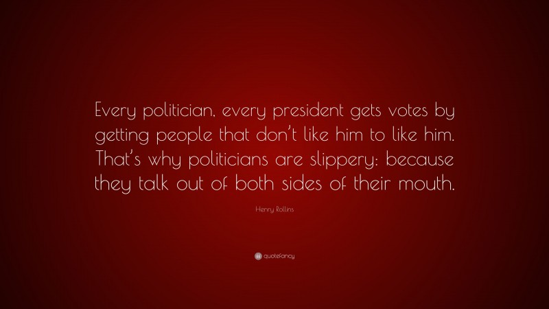 Henry Rollins Quote: “Every politician, every president gets votes by getting people that don’t like him to like him. That’s why politicians are slippery: because they talk out of both sides of their mouth.”