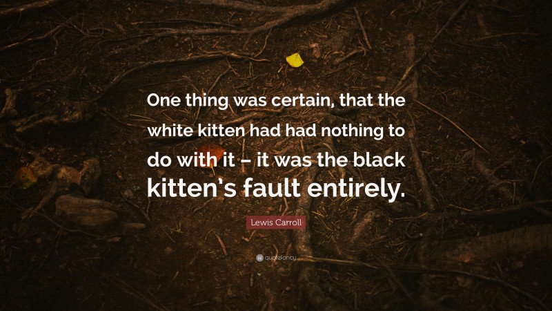 Lewis Carroll Quote: “One thing was certain, that the white kitten had had nothing to do with it – it was the black kitten’s fault entirely.”
