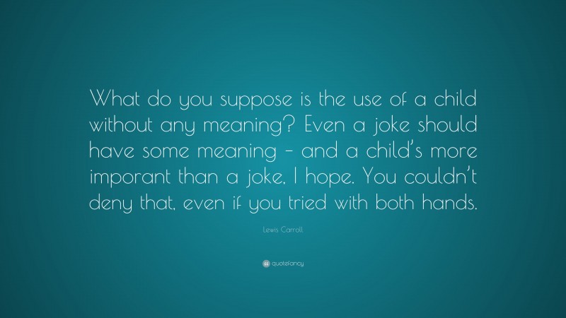 Lewis Carroll Quote: “What do you suppose is the use of a child without any meaning? Even a joke should have some meaning – and a child’s more imporant than a joke, I hope. You couldn’t deny that, even if you tried with both hands.”