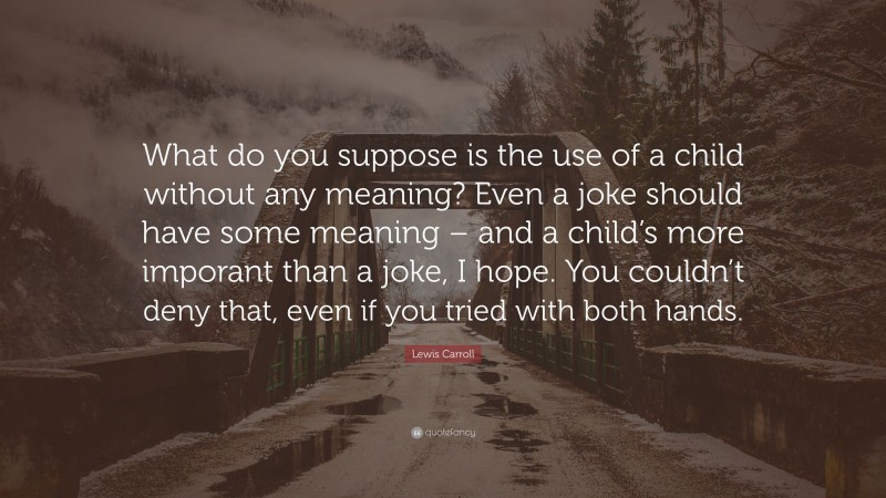 Lewis Carroll Quote: “What do you suppose is the use of a child without any meaning? Even a joke should have some meaning – and a child’s more imporant than a joke, I hope. You couldn’t deny that, even if you tried with both hands.”