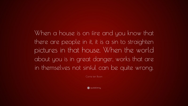 Corrie ten Boom Quote: “When a house is on fire and you know that there are people in it, it is a sin to straighten pictures in that house. When the world about you is in great danger, works that are in themselves not sinful can be quite wrong.”