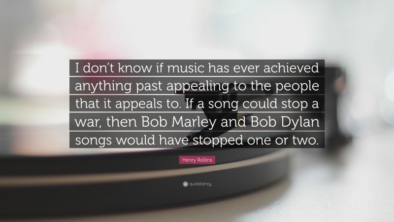 Henry Rollins Quote: “I don’t know if music has ever achieved anything past appealing to the people that it appeals to. If a song could stop a war, then Bob Marley and Bob Dylan songs would have stopped one or two.”
