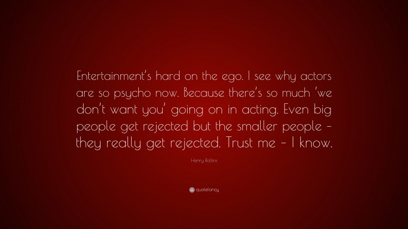 Henry Rollins Quote: “Entertainment’s hard on the ego. I see why actors are so psycho now. Because there’s so much ‘we don’t want you’ going on in acting. Even big people get rejected but the smaller people – they really get rejected. Trust me – I know.”