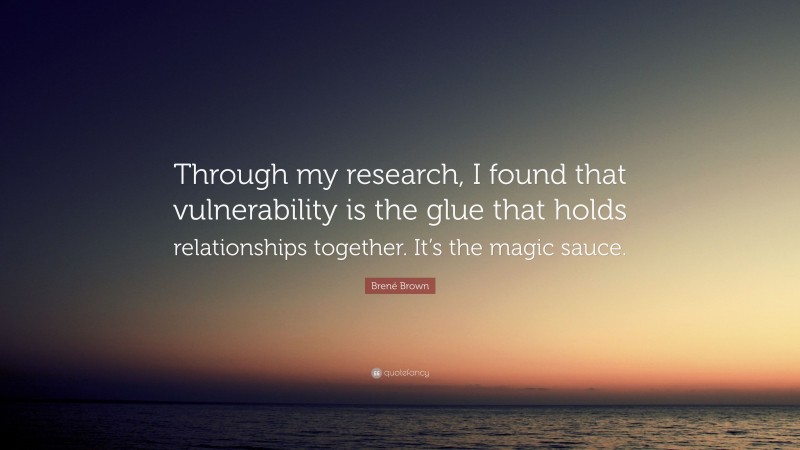Brené Brown Quote: “Through my research, I found that vulnerability is the glue that holds relationships together. It’s the magic sauce.”