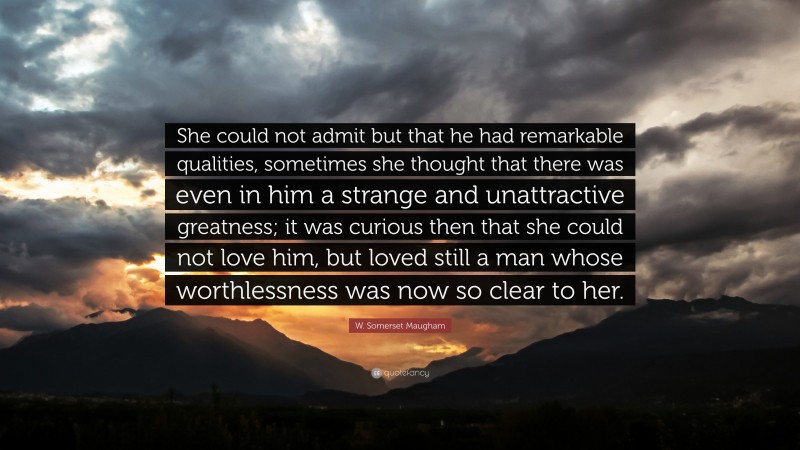 W. Somerset Maugham Quote: “She could not admit but that he had remarkable qualities, sometimes she thought that there was even in him a strange and unattractive greatness; it was curious then that she could not love him, but loved still a man whose worthlessness was now so clear to her.”