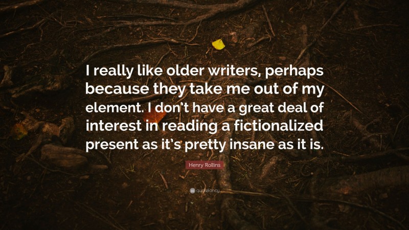 Henry Rollins Quote: “I really like older writers, perhaps because they take me out of my element. I don’t have a great deal of interest in reading a fictionalized present as it’s pretty insane as it is.”