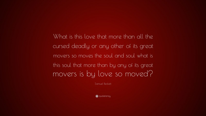 Samuel Beckett Quote: “What is this love that more than all the cursed deadly or any other of its great movers so moves the soul and soul what is this soul that more than by any of its great movers is by love so moved?”