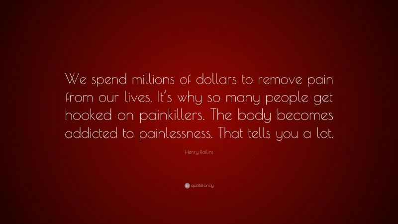 Henry Rollins Quote: “We spend millions of dollars to remove pain from our lives. It’s why so many people get hooked on painkillers. The body becomes addicted to painlessness. That tells you a lot.”