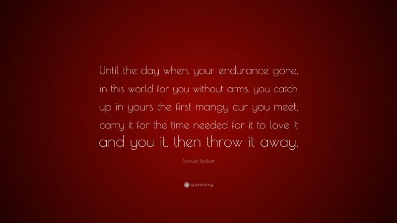 Samuel Beckett Quote: “Until the day when, your endurance gone, in this world for you without arms, you catch up in yours the first mangy cur you meet, carry it for the time needed for it to love it and you it, then throw it away.”