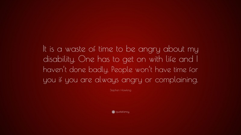 Stephen Hawking Quote: “It is a waste of time to be angry about my disability. One has to get on with life and I haven’t done badly. People won’t have time for you if you are always angry or complaining.”