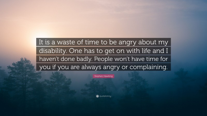 Stephen Hawking Quote: “It is a waste of time to be angry about my disability. One has to get on with life and I haven’t done badly. People won’t have time for you if you are always angry or complaining.”