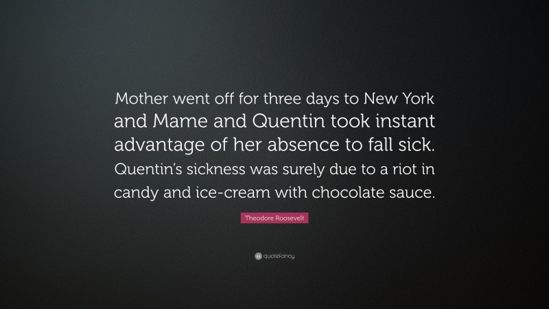 Theodore Roosevelt Quote: “Mother went off for three days to New York and Mame and Quentin took instant advantage of her absence to fall sick. Quentin’s sickness was surely due to a riot in candy and ice-cream with chocolate sauce.”