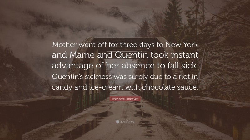 Theodore Roosevelt Quote: “Mother went off for three days to New York and Mame and Quentin took instant advantage of her absence to fall sick. Quentin’s sickness was surely due to a riot in candy and ice-cream with chocolate sauce.”