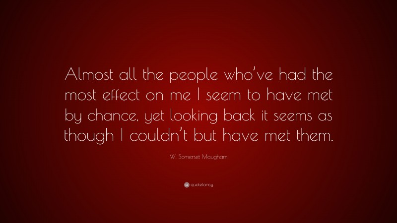 W. Somerset Maugham Quote: “Almost all the people who’ve had the most effect on me I seem to have met by chance, yet looking back it seems as though I couldn’t but have met them.”