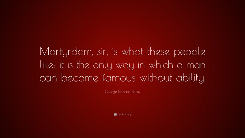 George Bernard Shaw Quote: “Martyrdom, sir, is what these people like: it is the only way in which a man can become famous without ability.”