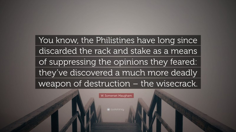 W. Somerset Maugham Quote: “You know, the Philistines have long since discarded the rack and stake as a means of suppressing the opinions they feared: they’ve discovered a much more deadly weapon of destruction – the wisecrack.”
