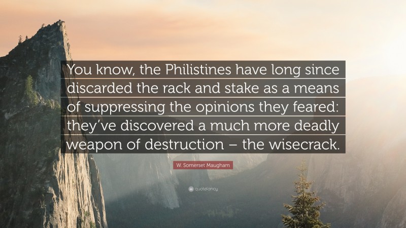 W. Somerset Maugham Quote: “You know, the Philistines have long since discarded the rack and stake as a means of suppressing the opinions they feared: they’ve discovered a much more deadly weapon of destruction – the wisecrack.”