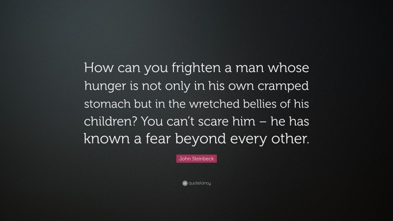 John Steinbeck Quote: “How can you frighten a man whose hunger is not only in his own cramped stomach but in the wretched bellies of his children? You can’t scare him – he has known a fear beyond every other.”