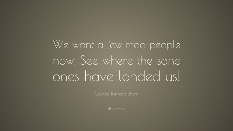 George Bernard Shaw Quote: “We want a few mad people now. See where the sane ones have landed us!”