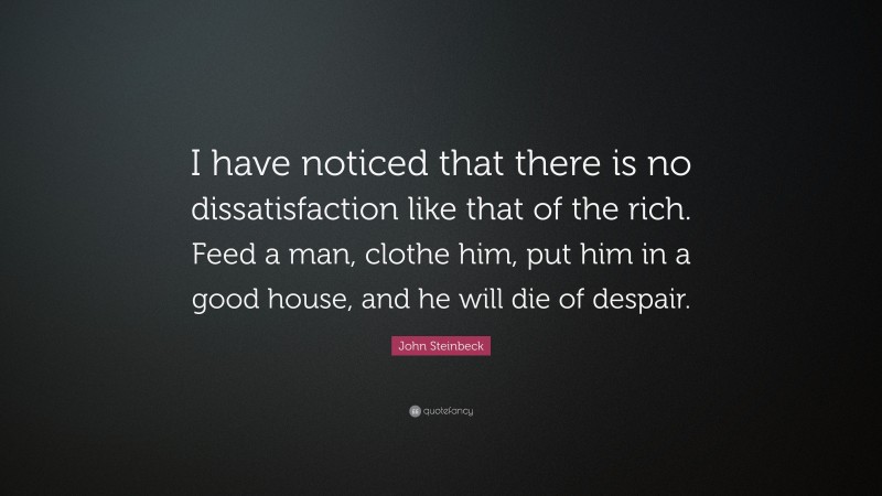 John Steinbeck Quote: “I have noticed that there is no dissatisfaction like that of the rich. Feed a man, clothe him, put him in a good house, and he will die of despair.”